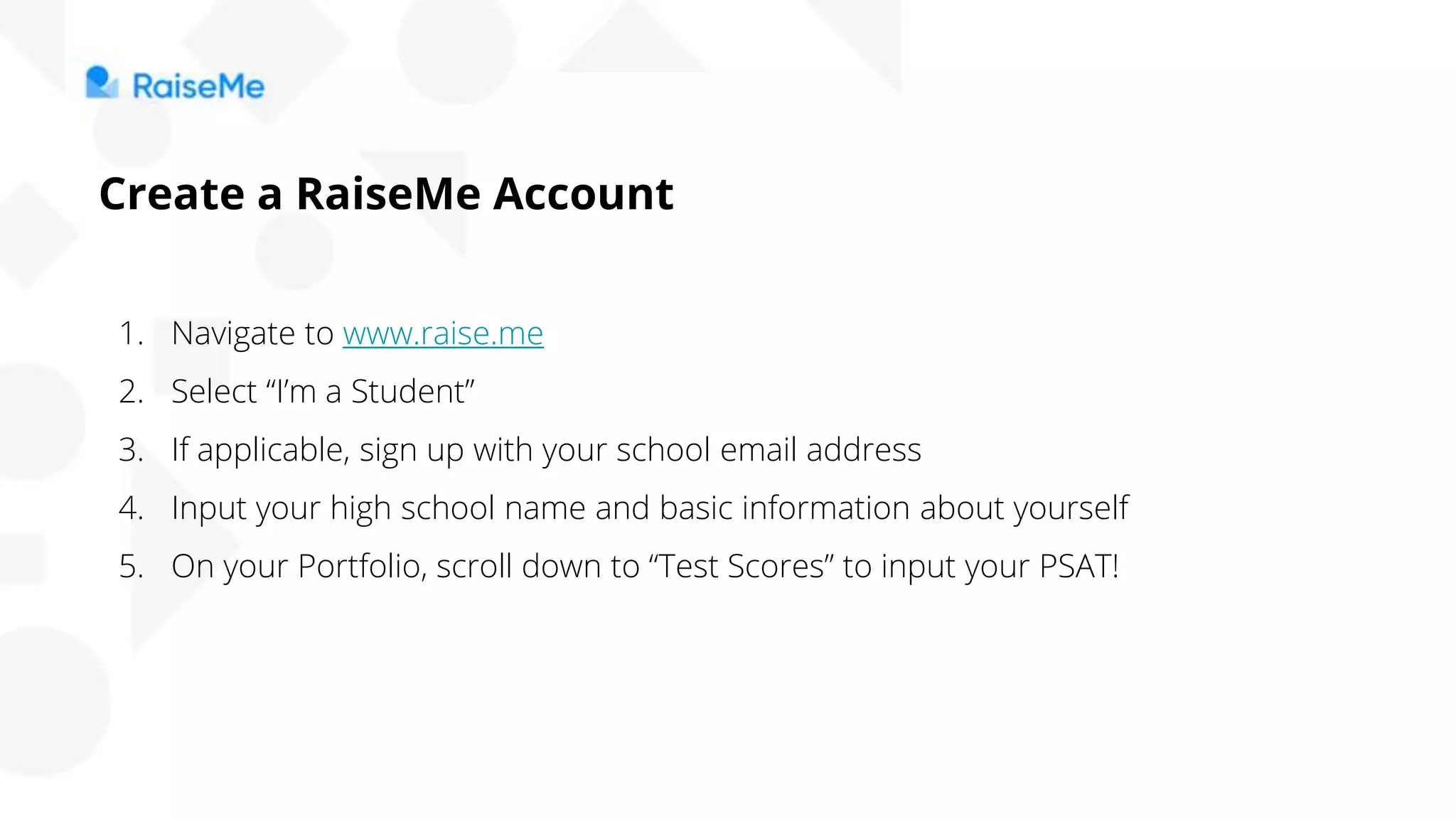 Create a RaiseMe Account
1. Navigate to www.raise.me
2. Select “I’m a Student”
3. If applicable, sign up with your school email address
4. Input your high school name and basic information about yourself
5. On your Portfolio, scroll down to “Test Scores” to input your PSAT!
 