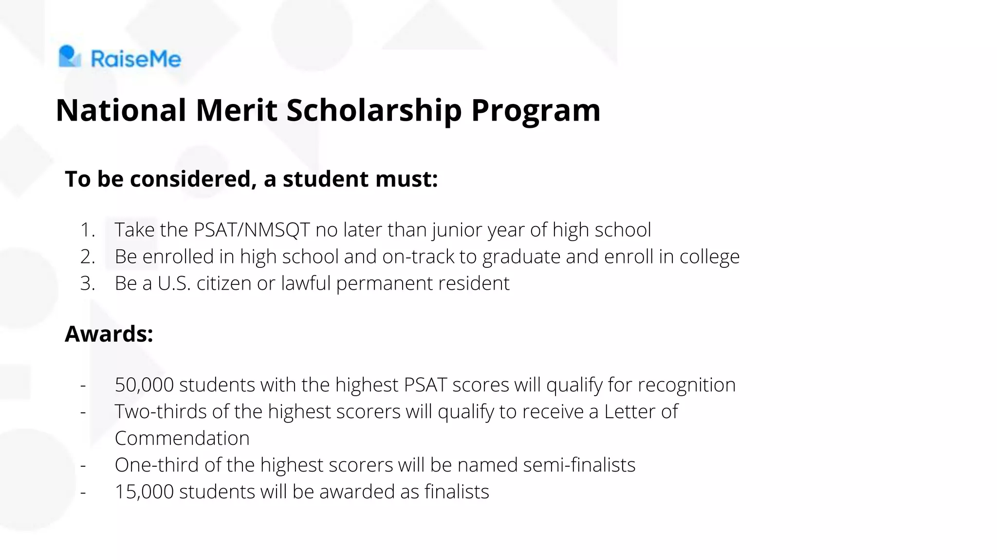 To be considered, a student must:
1. Take the PSAT/NMSQT no later than junior year of high school
2. Be enrolled in high school and on-track to graduate and enroll in college
3. Be a U.S. citizen or lawful permanent resident
Awards:
- 50,000 students with the highest PSAT scores will qualify for recognition
- Two-thirds of the highest scorers will qualify to receive a Letter of
Commendation
- One-third of the highest scorers will be named semi-finalists
- 15,000 students will be awarded as finalists
National Merit Scholarship Program
 