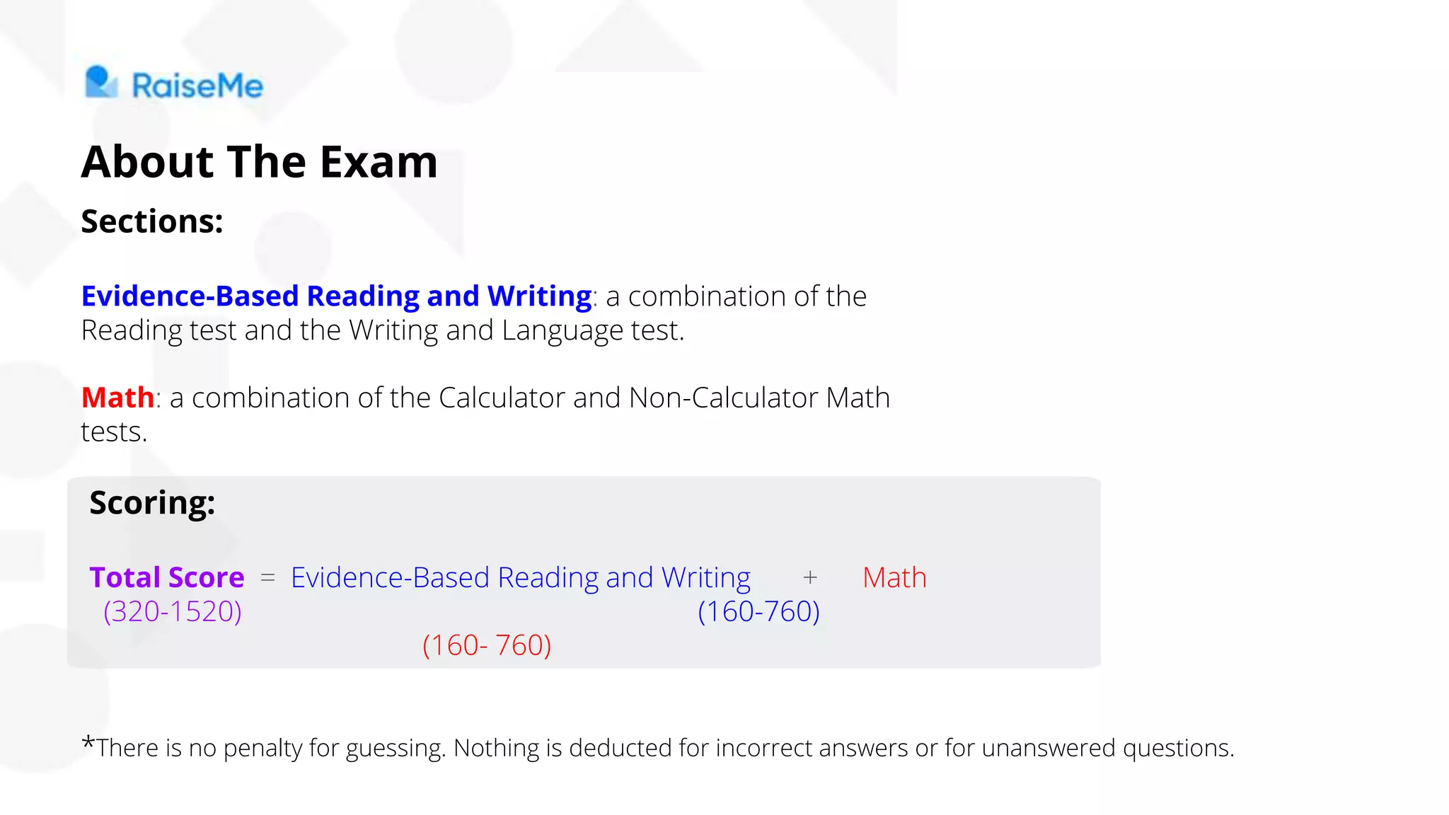 Sections:
Evidence-Based Reading and Writing: a combination of the
Reading test and the Writing and Language test.
Math: a combination of the Calculator and Non-Calculator Math
tests.
Scoring:
Total Score = Evidence-Based Reading and Writing + Math
(320-1520) (160-760)
(160- 760)
*There is no penalty for guessing. Nothing is deducted for incorrect answers or for unanswered questions.
About The Exam
 