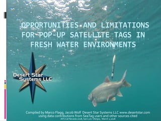OPPORTUNITIES AND LIMITATIONS
FOR POP-UP SATELLITE TAGS IN
FRESH WATER ENVIRONMENTS
Compiled by Marco Flagg, Jacob Wolf Desert Star Systems LLC www.desertstar.com
using data contributions from SeaTag users and other sources cited
AFS Cal Nevada 2018, San Luis Obispo, March 2,2018
 