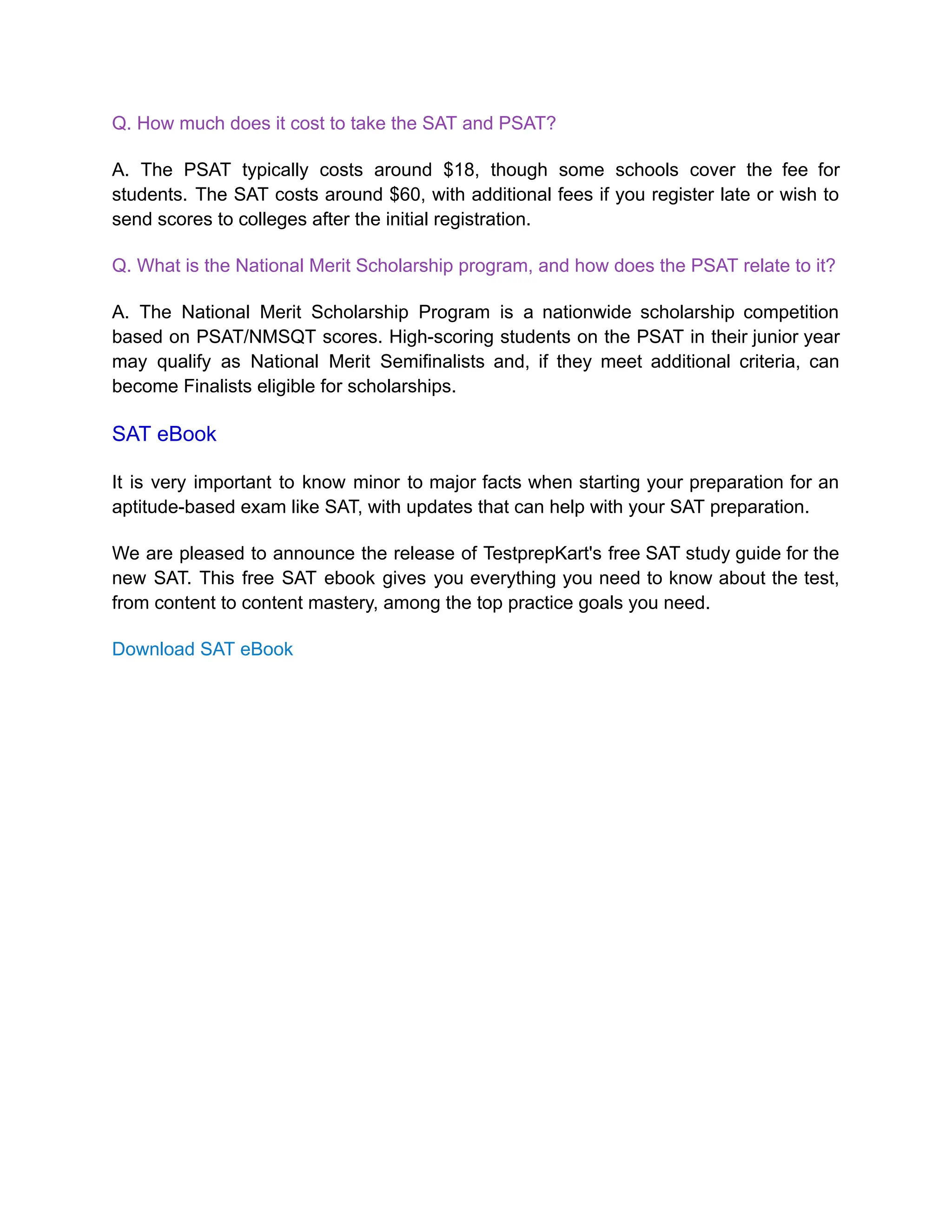 Q. How much does it cost to take the SAT and PSAT?
A. The PSAT typically costs around $18, though some schools cover the fee for
students. The SAT costs around $60, with additional fees if you register late or wish to
send scores to colleges after the initial registration.
Q. What is the National Merit Scholarship program, and how does the PSAT relate to it?
A. The National Merit Scholarship Program is a nationwide scholarship competition
based on PSAT/NMSQT scores. High-scoring students on the PSAT in their junior year
may qualify as National Merit Semifinalists and, if they meet additional criteria, can
become Finalists eligible for scholarships.
SAT eBook
It is very important to know minor to major facts when starting your preparation for an
aptitude-based exam like SAT, with updates that can help with your SAT preparation.
We are pleased to announce the release of TestprepKart's free SAT study guide for the
new SAT. This free SAT ebook gives you everything you need to know about the test,
from content to content mastery, among the top practice goals you need.
Download SAT eBook
 