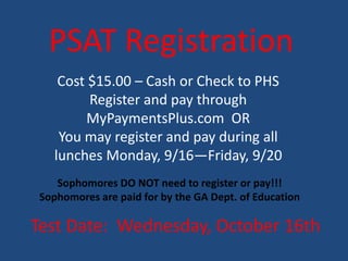 PSAT Registration
Test Date: Wednesday, October 16th
Cost $15.00 – Cash or Check to PHS
Register and pay through
MyPaymentsPlus.com OR
You may register and pay during all
lunches Monday, 9/16—Friday, 9/20
Sophomores DO NOT need to register or pay!!!
Sophomores are paid for by the GA Dept. of Education
 