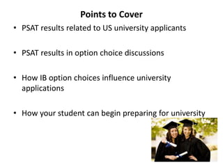 Points to Cover
• PSAT results related to US university applicants
• PSAT results in option choice discussions
• How IB option choices influence university
applications
• How your student can begin preparing for university
 