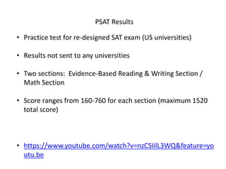 PSAT Results
• Practice test for re-designed SAT exam (US universities)
• Results not sent to any universities
• Two sections: Evidence-Based Reading & Writing Section /
Math Section
• Score ranges from 160-760 for each section (maximum 1520
total score)
• https://www.youtube.com/watch?v=nzCSIilL3WQ&feature=yo
utu.be
 