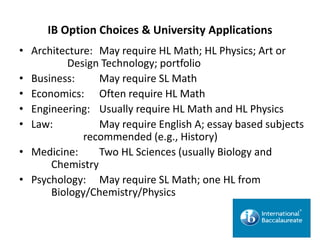 IB Option Choices & University Applications
• Architecture: May require HL Math; HL Physics; Art or
Design Technology; portfolio
• Business: May require SL Math
• Economics: Often require HL Math
• Engineering: Usually require HL Math and HL Physics
• Law: May require English A; essay based subjects
recommended (e.g., History)
• Medicine: Two HL Sciences (usually Biology and
Chemistry
• Psychology: May require SL Math; one HL from
Biology/Chemistry/Physics
 