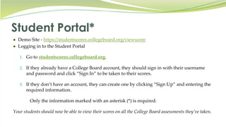 Student Portal*
● Demo Site - https://studentscores.collegeboard.org/viewscore
● Logging in to the Student Portal
1. Go to studentscores.collegeboard.org.
2. If they already have a College Board account, they should sign in with their username
and password and click “Sign In” to be taken to their scores.
3. If they don’t have an account, they can create one by clicking “Sign Up” and entering the
required information.
Only the information marked with an asterisk (*) is required.
Your students should now be able to view their scores on all the College Board assessments they’ve taken.
 