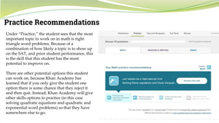 22
Practice Recommendations
Under “Practice,” the student sees that the most
important topic to work on in math is right
triangle word problems. Because of a
combination of how likely a topic is to show up
on the SAT, and prior student performance, this
is the skill that this student has the most
potential to improve on.
There are other potential options this student
can work on, because Khan Academy has
learned that if you only give the student one
option there is some chance that they reject it
and then quit. Instead, Khan Academy will give
other skills options to practice (in this case
solving quadratic equations and quadratic and
exponential word problems) so that they have
somewhere else to go.
 