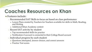 Coaches Resources on Khan
● Features include:
o Recommended SAT Skills to focus on based on class performance
● Lesson Plans created by Teachers for Teachers available for skills in Math, Reading,
and Writing
● Additional Khan Academy content
o Recent SAT activity by student
● Top recommended skills for practice
● Notification if account is connected to their College Board account
o Individual progress by each student
● Questions attempted, answer choices, and correct answers
● Practice Test scores
 