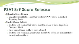 PSAT 8/9 Score Release
● Educator Score Release
o Educators are able to access their students’ PSAT scores in the K12
Reporting Portal
● Student Score Release
o Students will receive their scores over the course of three days, from
December 11-13
o Ours were delayed but have been released
o Students will receive an email when their PSAT scores are available to be
viewed and most have
 