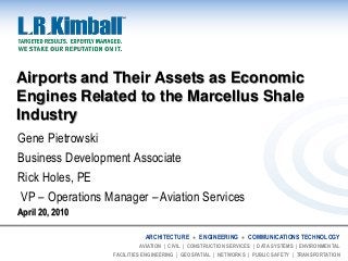 ARCHITECTURE ● ENGINEERING ● COMMUNICATIONS TECHNOLOGY
AVIATION | CIVIL | CONSTRUCTION SERVICES | DATA SYSTEMS | ENVIRONMENTAL
FACILITIES ENGINEERING | GEOSPATIAL | NETWORKS | PUBLIC SAFETY | TRANSPORTATION
Airports and Their Assets as Economic
Engines Related to the Marcellus Shale
Industry
Gene Pietrowski
Business Development Associate
Rick Holes, PE
VP – Operations Manager – Aviation Services
April 20, 2010
 