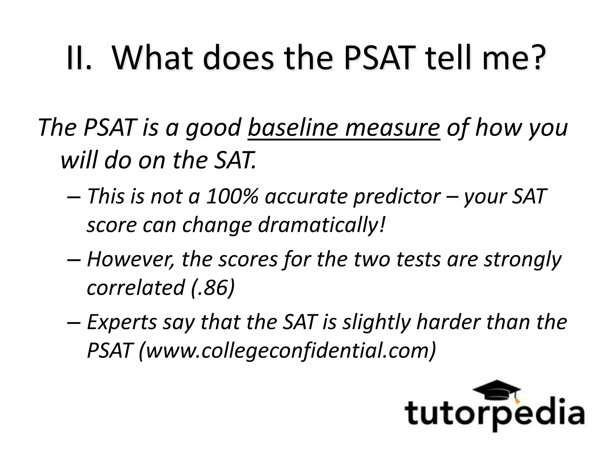 II. What does the PSAT tell me?
The PSAT is a good baseline measure of how you
  will do on the SAT.
  – This is not a 100% accurate predictor – your SAT
    score can change dramatically!
  – However, the scores for the two tests are strongly
    correlated (.86)
  – Experts say that the SAT is slightly harder than the
    PSAT (www.collegeconfidential.com)
 