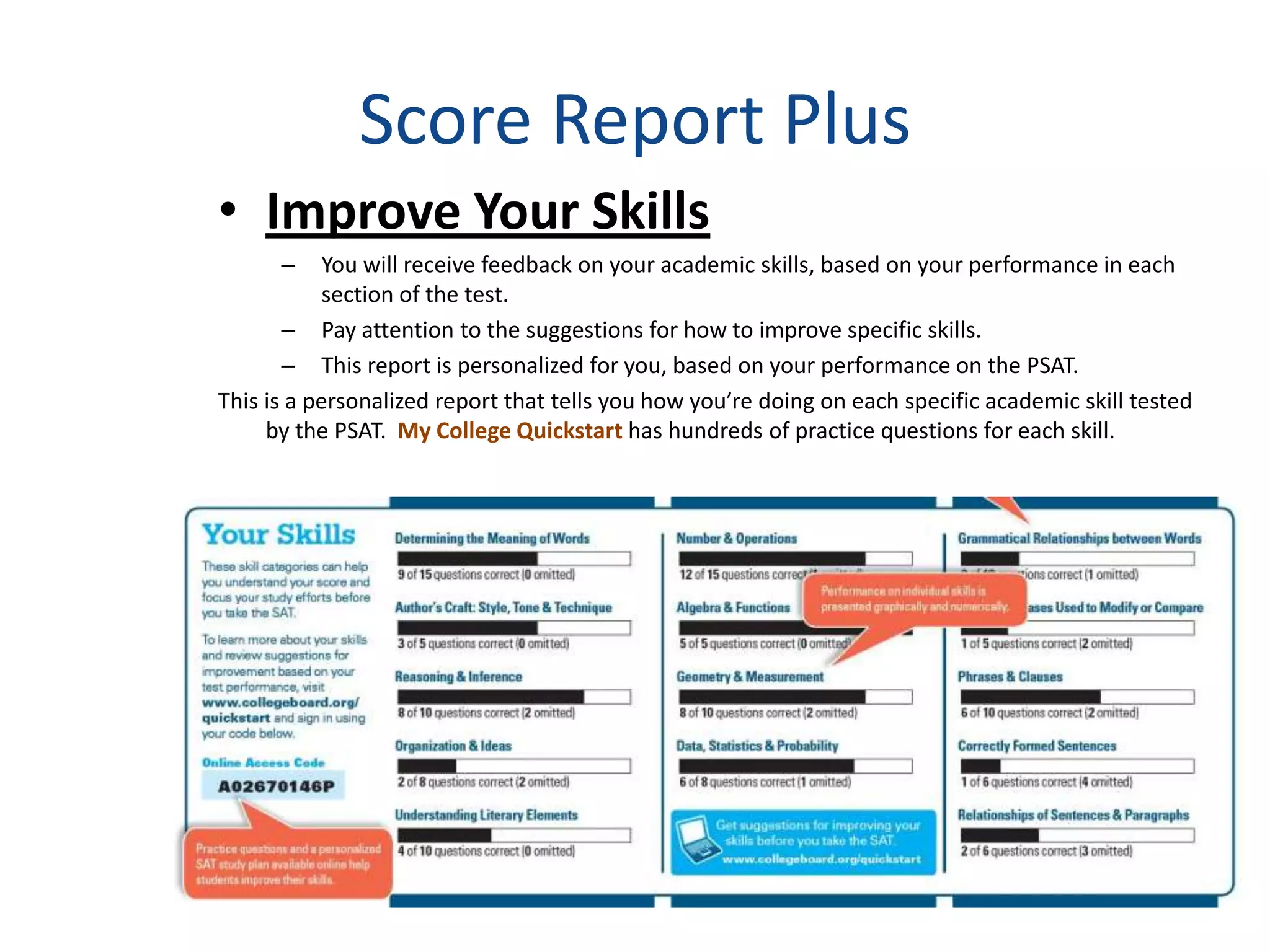 Score Report Plus
• Improve Your Skills
      –    You will receive feedback on your academic skills, based on your performance in each
           section of the test.
       – Pay attention to the suggestions for how to improve specific skills.
       – This report is personalized for you, based on your performance on the PSAT.
This is a personalized report that tells you how you’re doing on each specific academic skill tested
     by the PSAT. My College Quickstart has hundreds of practice questions for each skill.
 