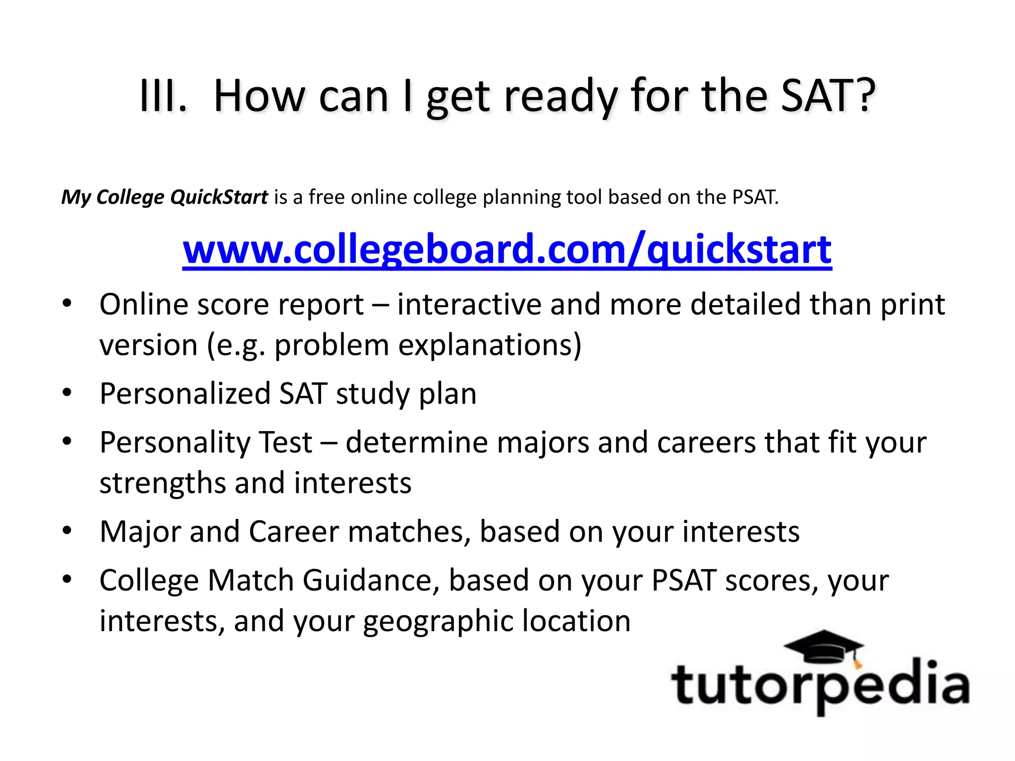 III. How can I get ready for the SAT?
My College QuickStart is a free online college planning tool based on the PSAT.

             www.collegeboard.com/quickstart
• Online score report – interactive and more detailed than print
  version (e.g. problem explanations)
• Personalized SAT study plan
• Personality Test – determine majors and careers that fit your
  strengths and interests
• Major and Career matches, based on your interests
• College Match Guidance, based on your PSAT scores, your
  interests, and your geographic location
 