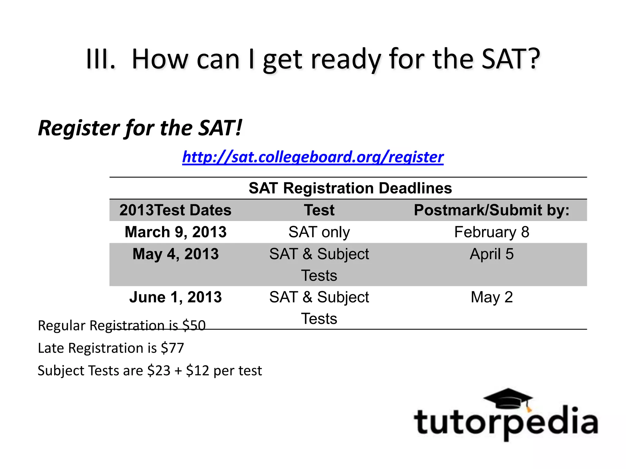 III. How can I get ready for the SAT?

Register for the SAT!
                       http://sat.collegeboard.org/register
                                 SAT Registration Deadlines
             2013Test Dates            Test           Postmark/Submit by:
              March 9, 2013          SAT only               February 8
               May 4, 2013         SAT & Subject              April 5
                                       Tests
              June 1, 2013         SAT & Subject              May 2
Regular Registration is $50            Tests
Late Registration is $77
Subject Tests are $23 + $12 per test
 