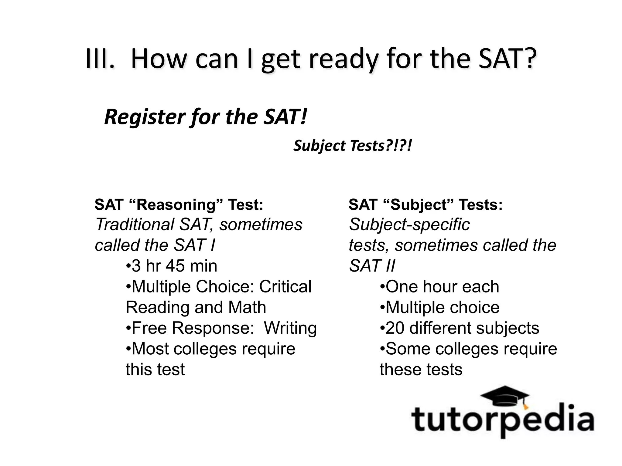 III. How can I get ready for the SAT?
 Register for the SAT!
                           Subject Tests?!?!


SAT “Reasoning” Test:             SAT “Subject” Tests:
Traditional SAT, sometimes        Subject-specific
called the SAT I                  tests, sometimes called the
     •3 hr 45 min                 SAT II
     •Multiple Choice: Critical       •One hour each
     Reading and Math                 •Multiple choice
     •Free Response: Writing          •20 different subjects
     •Most colleges require           •Some colleges require
     this test                        these tests
 