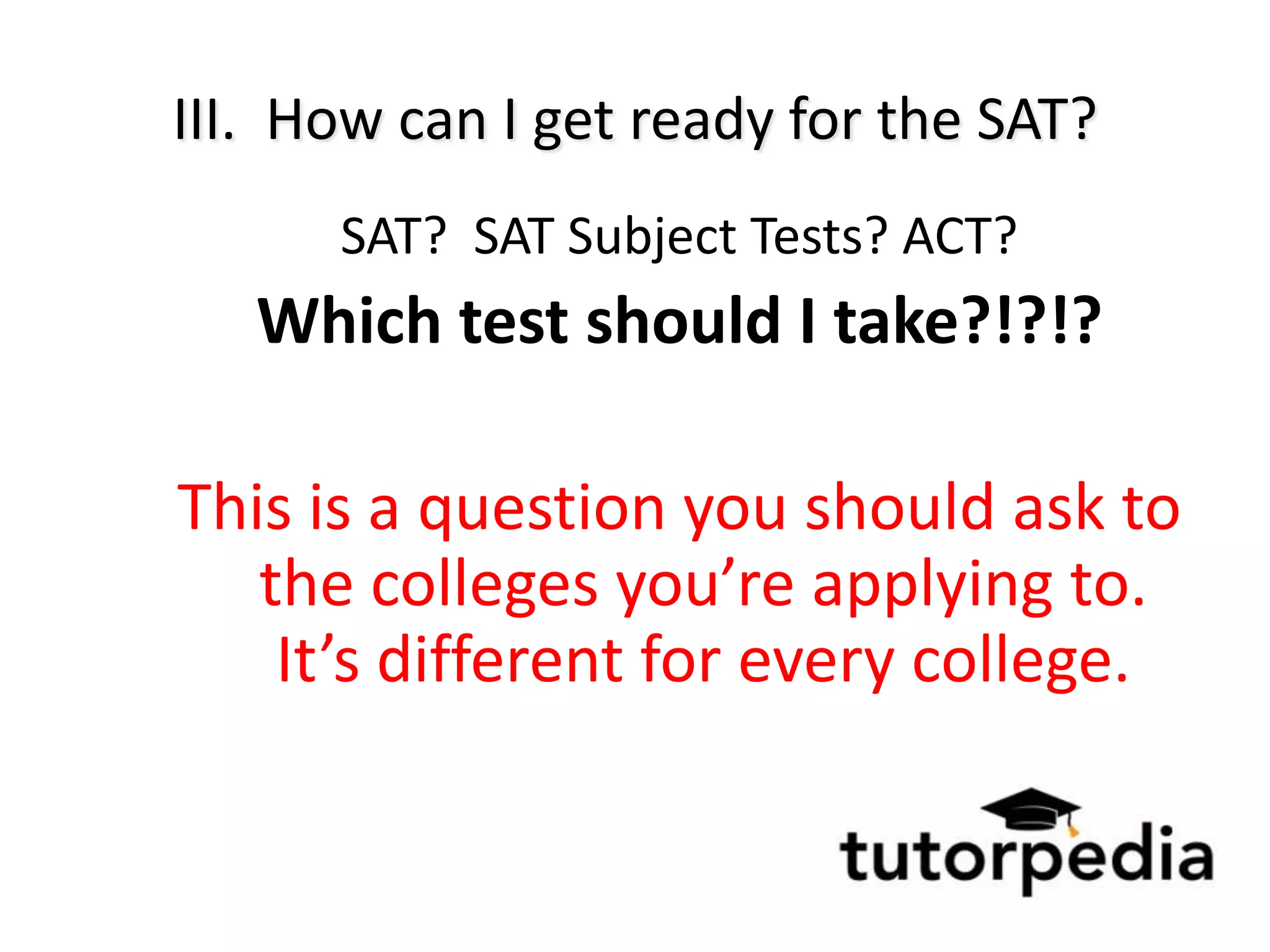 III. How can I get ready for the SAT?
      SAT? SAT Subject Tests? ACT?
   Which test should I take?!?!?

This is a question you should ask to
   the colleges you’re applying to.
    It’s different for every college.
 