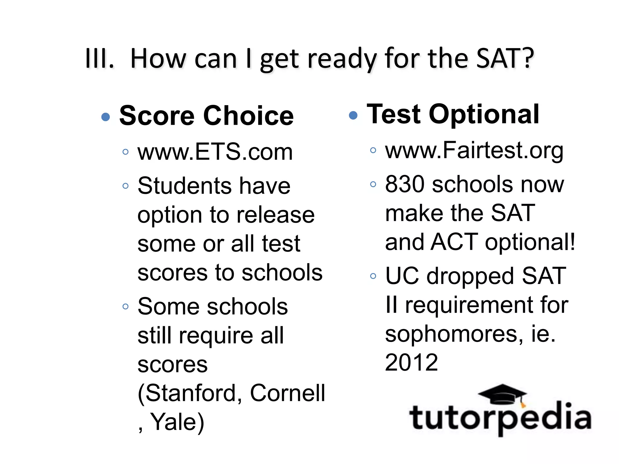 III. How can I get ready for the SAT?
    Score Choice              Test Optional
     ◦ www.ETS.com              ◦ www.Fairtest.org
     ◦ Students have            ◦ 830 schools now
       option to release          make the SAT
       some or all test           and ACT optional!
       scores to schools        ◦ UC dropped SAT
     ◦ Some schools               II requirement for
       still require all          sophomores, ie.
       scores                     2012
       (Stanford, Cornell
       , Yale)
 
