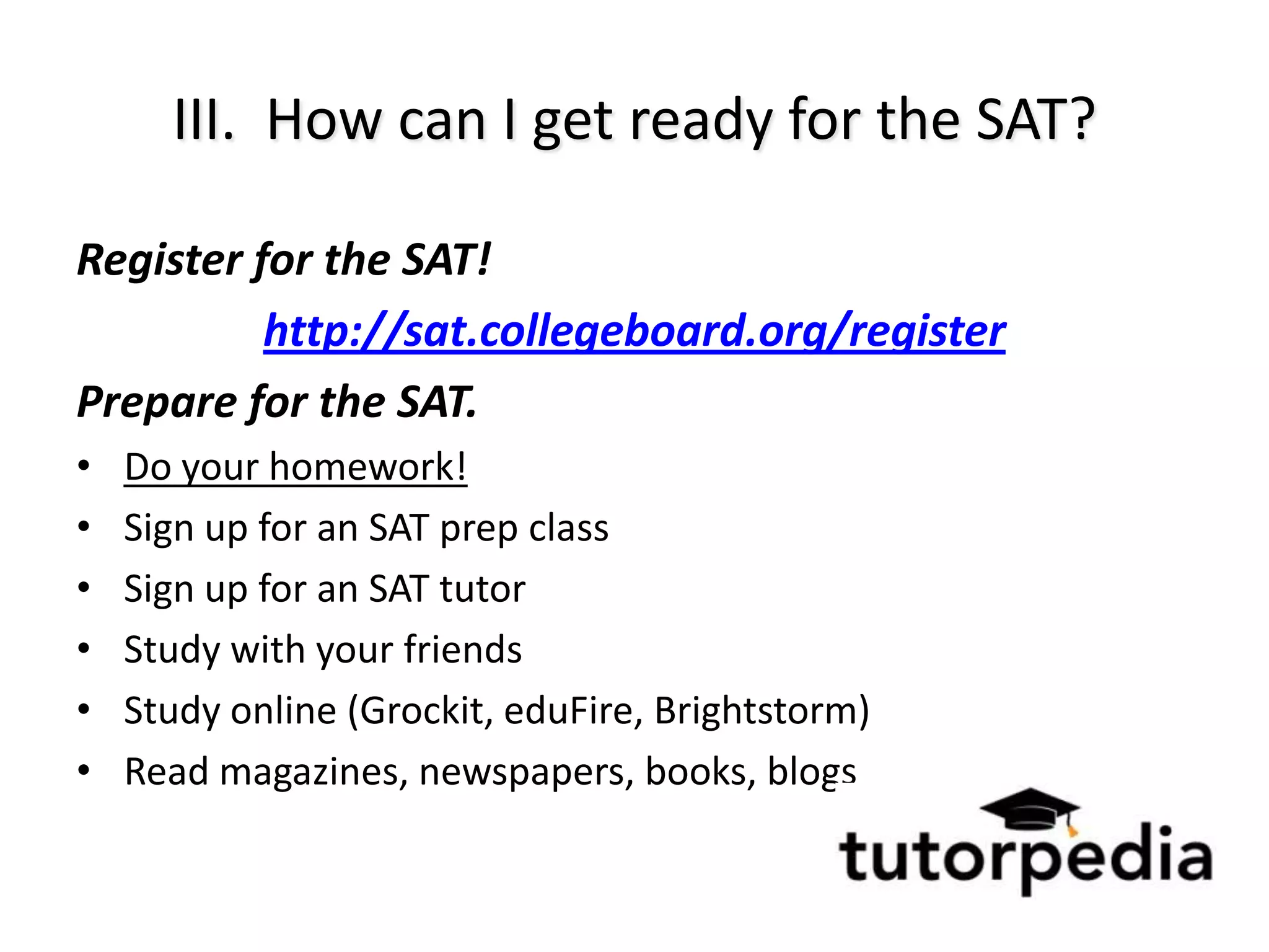 III. How can I get ready for the SAT?

Register for the SAT!
          http://sat.collegeboard.org/register
Prepare for the SAT.
•   Do your homework!
•   Sign up for an SAT prep class
•   Sign up for an SAT tutor
•   Study with your friends
•   Study online (Grockit, eduFire, Brightstorm)
•   Read magazines, newspapers, books, blogs
 