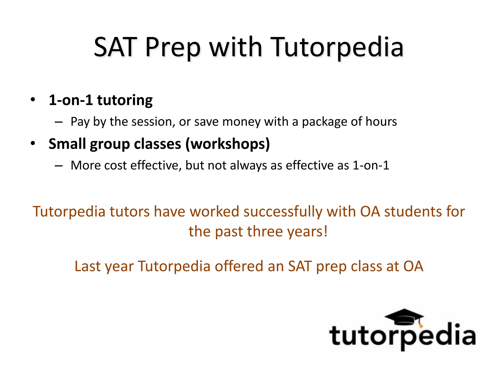 SAT Prep with Tutorpedia
• 1-on-1 tutoring
   – Pay by the session, or save money with a package of hours
• Small group classes (workshops)
   – More cost effective, but not always as effective as 1-on-1


Tutorpedia tutors have worked successfully with OA students for
                       the past three years!

      Last year Tutorpedia offered an SAT prep class at OA
 