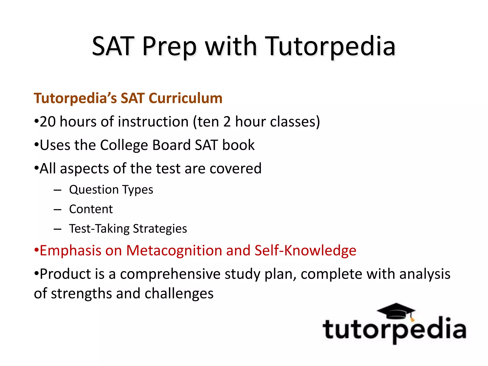 SAT Prep with Tutorpedia
Tutorpedia’s SAT Curriculum
•20 hours of instruction (ten 2 hour classes)
•Uses the College Board SAT book
•All aspects of the test are covered
   – Question Types
   – Content
   – Test-Taking Strategies
•Emphasis on Metacognition and Self-Knowledge
•Product is a comprehensive study plan, complete with analysis
of strengths and challenges
 