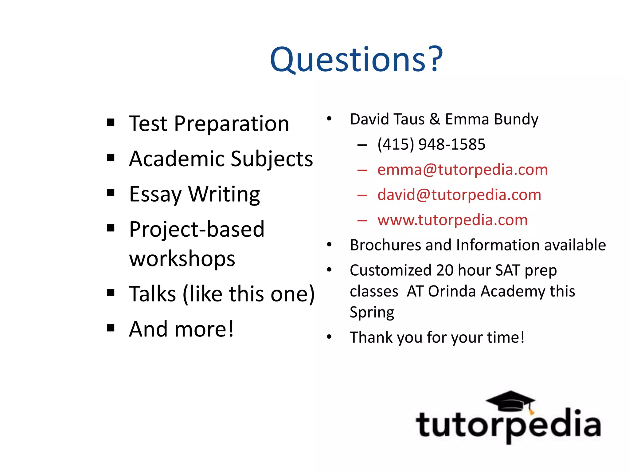 Questions?
 Test Preparation        • David Taus & Emma Bundy
                             – (415) 948-1585
 Academic Subjects          – emma@tutorpedia.com
 Essay Writing              – david@tutorpedia.com
                             – www.tutorpedia.com
 Project-based
                          • Brochures and Information available
  workshops               • Customized 20 hour SAT prep
 Talks (like this one)     classes AT Orinda Academy this
                            Spring
 And more!               • Thank you for your time!
 