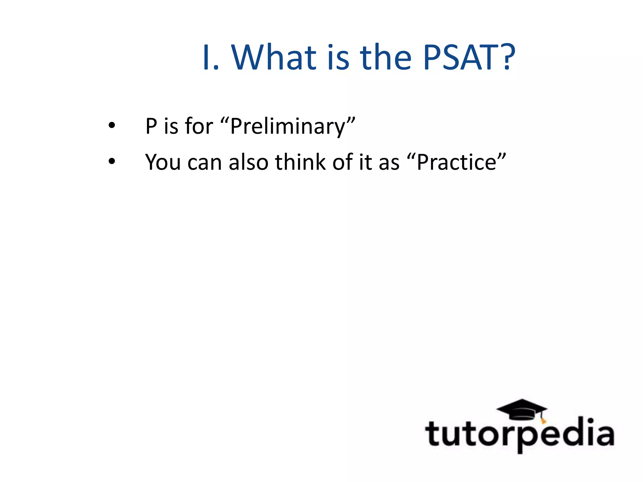 I. What is the PSAT?
•   P is for “Preliminary”
•   You can also think of it as “Practice”
 