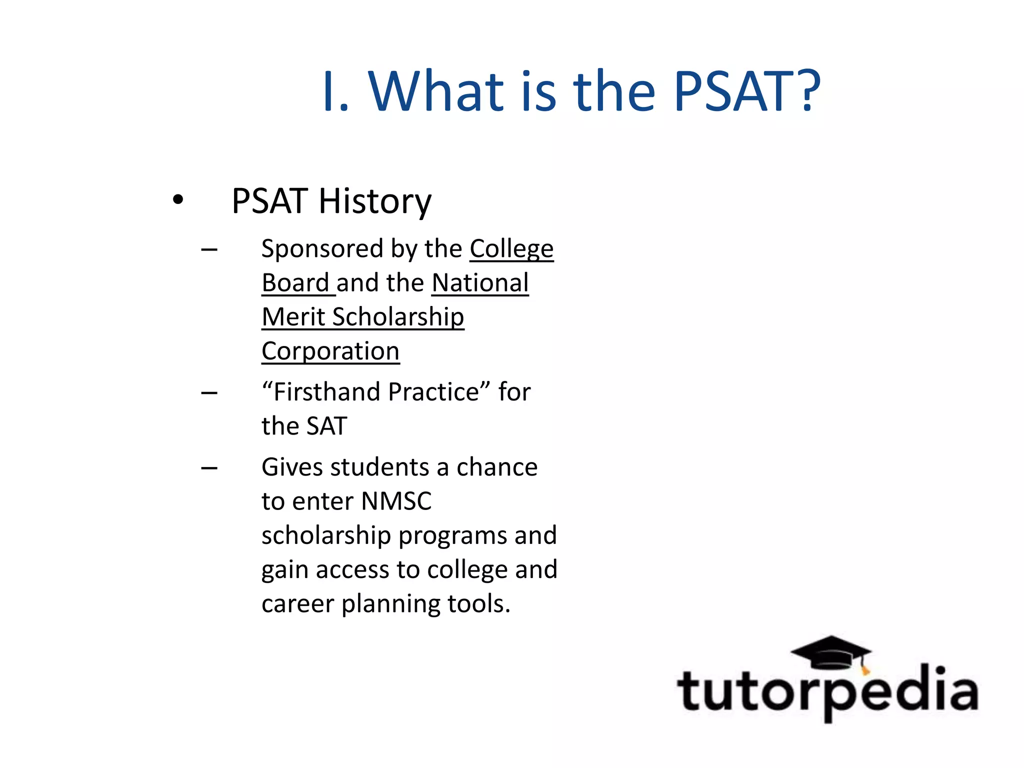 I. What is the PSAT?
•       PSAT History
    –    Sponsored by the College
         Board and the National
         Merit Scholarship
         Corporation
    –    “Firsthand Practice” for
         the SAT
    –    Gives students a chance
         to enter NMSC
         scholarship programs and
         gain access to college and
         career planning tools.
 