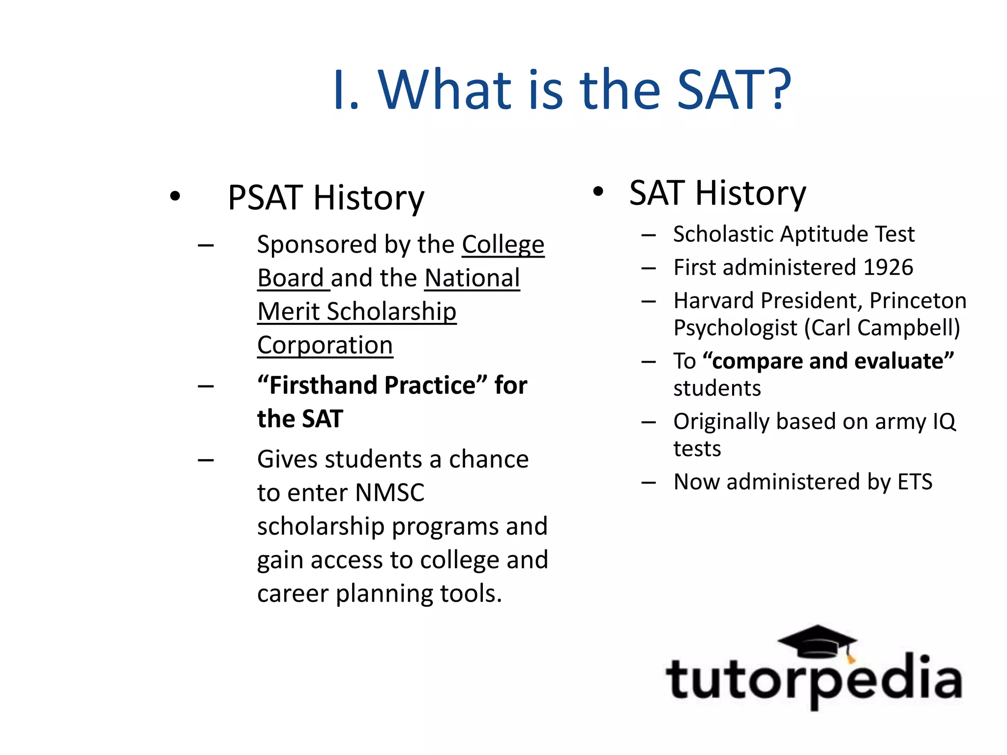 I. What is the SAT?
•       PSAT History                  • SAT History
    –    Sponsored by the College        – Scholastic Aptitude Test
         Board and the National          – First administered 1926
         Merit Scholarship               – Harvard President, Princeton
                                           Psychologist (Carl Campbell)
         Corporation
                                         – To “compare and evaluate”
    –    “Firsthand Practice” for          students
         the SAT                         – Originally based on army IQ
    –    Gives students a chance           tests
         to enter NMSC                   – Now administered by ETS
         scholarship programs and
         gain access to college and
         career planning tools.
 
