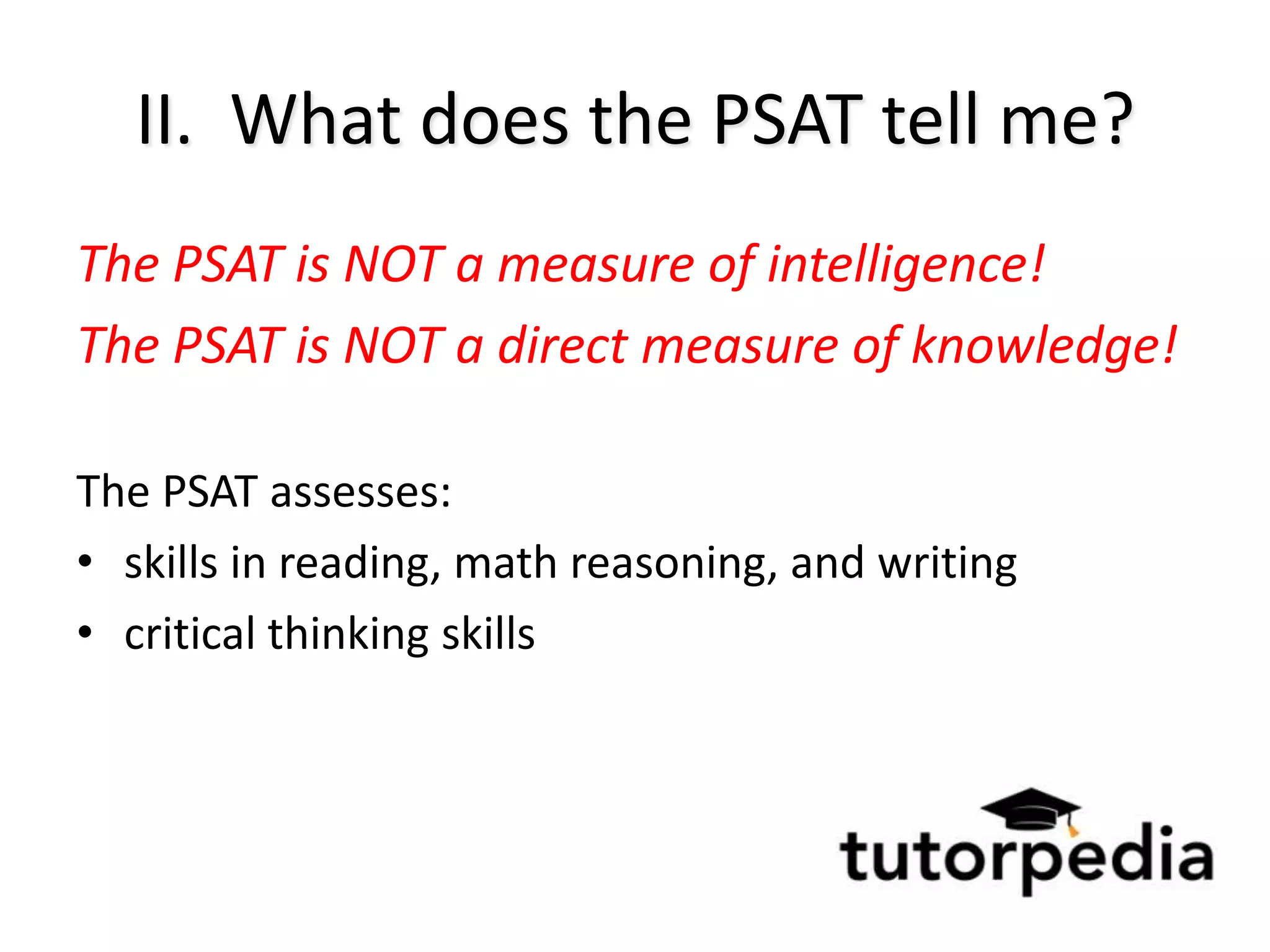 II. What does the PSAT tell me?
The PSAT is NOT a measure of intelligence!
The PSAT is NOT a direct measure of knowledge!

The PSAT assesses:
• skills in reading, math reasoning, and writing
• critical thinking skills
 