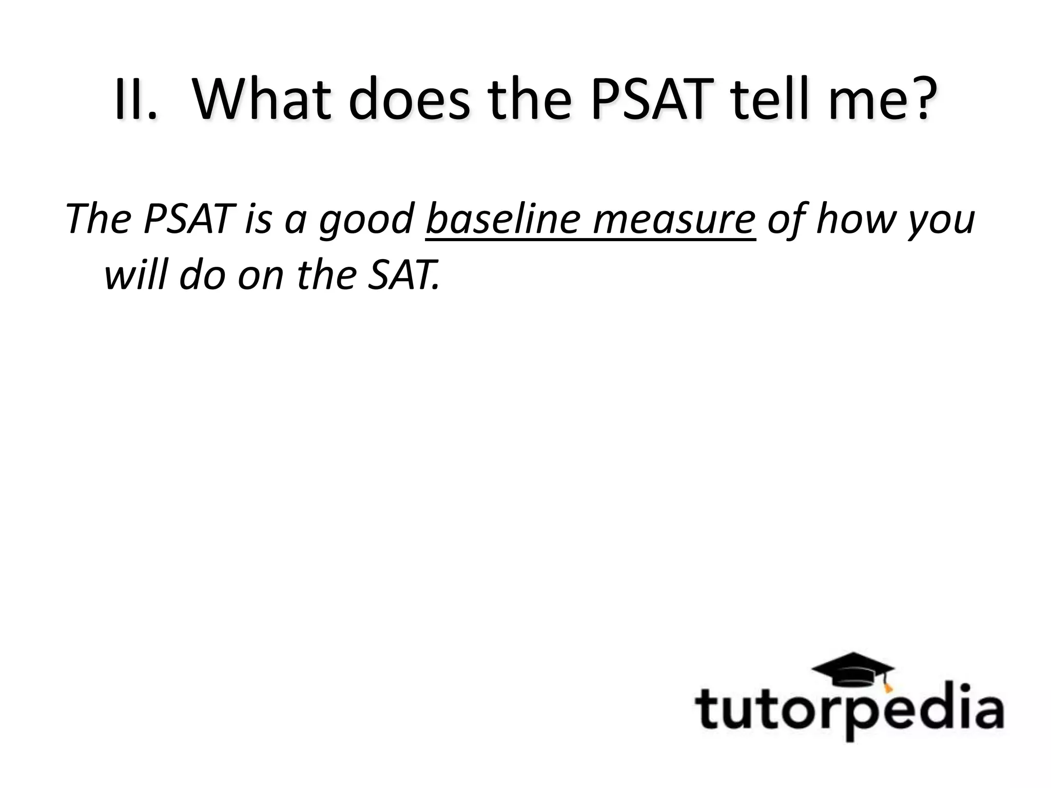 II. What does the PSAT tell me?
The PSAT is a good baseline measure of how you
  will do on the SAT.
 