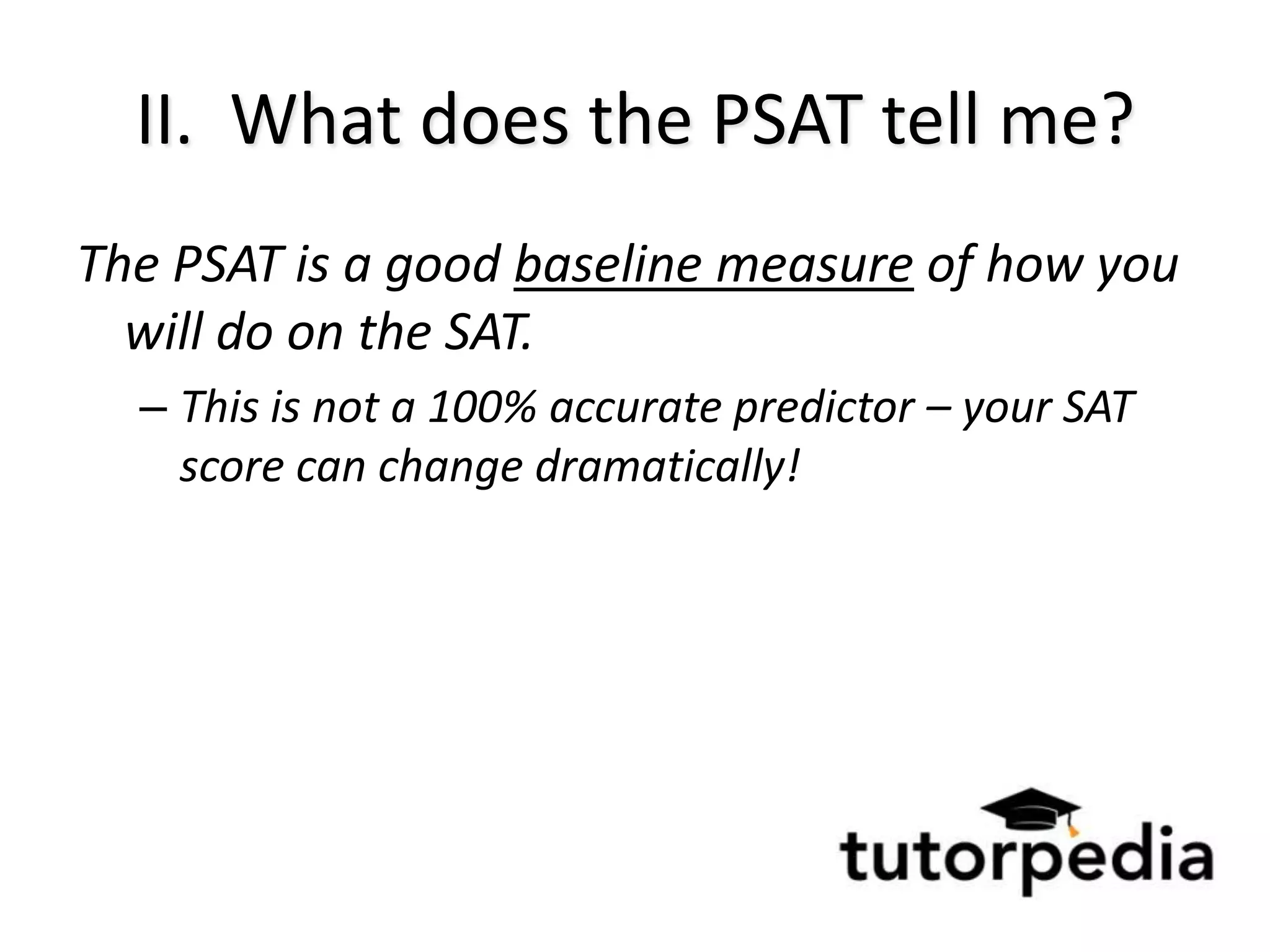 II. What does the PSAT tell me?
The PSAT is a good baseline measure of how you
  will do on the SAT.
  – This is not a 100% accurate predictor – your SAT
    score can change dramatically!
 