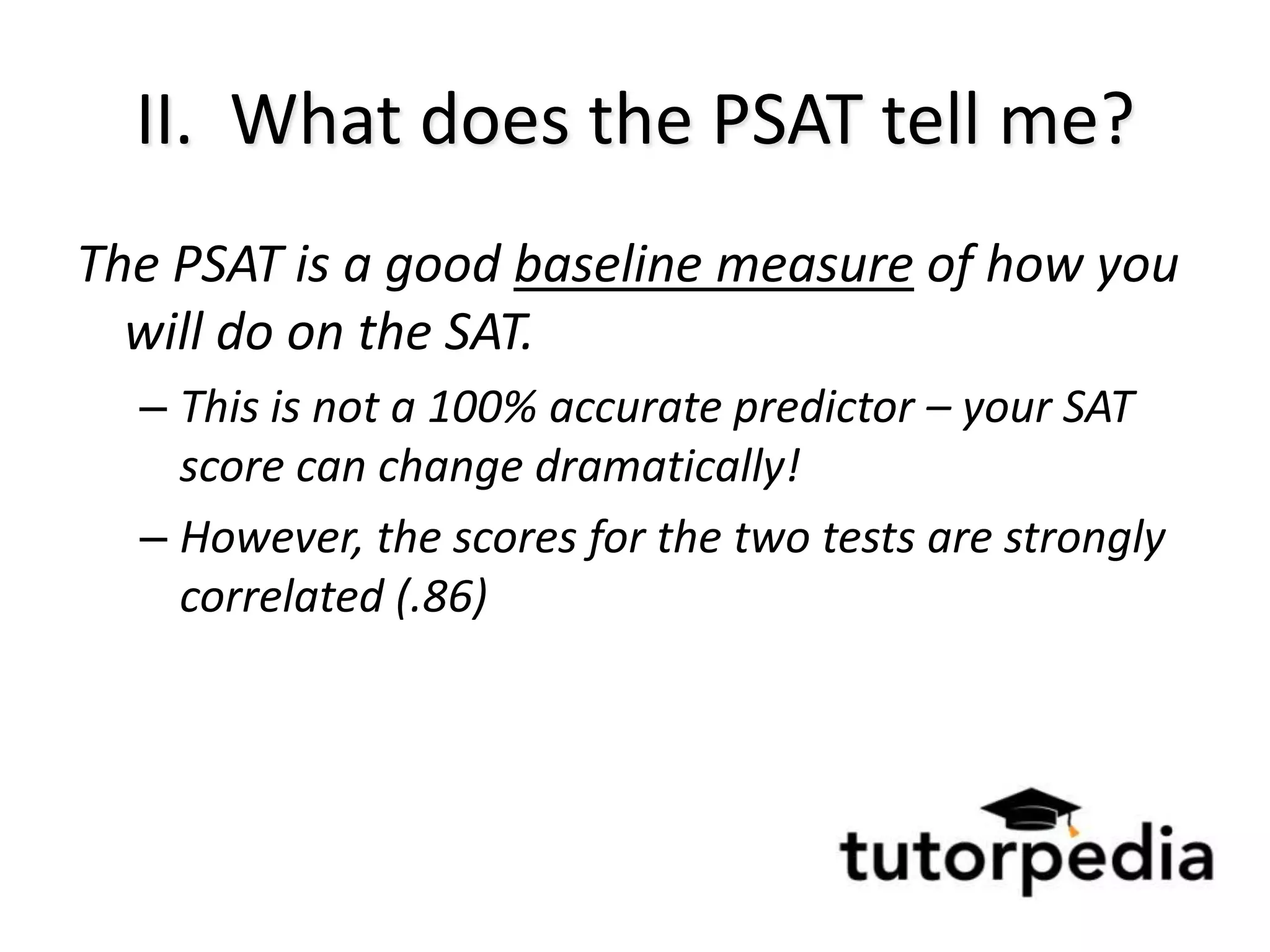 II. What does the PSAT tell me?
The PSAT is a good baseline measure of how you
  will do on the SAT.
  – This is not a 100% accurate predictor – your SAT
    score can change dramatically!
  – However, the scores for the two tests are strongly
    correlated (.86)
 