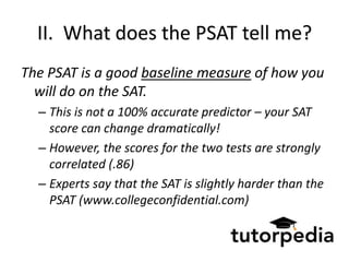 II. What does the PSAT tell me?
The PSAT is a good baseline measure of how you
  will do on the SAT.
  – This is not a 100% accurate predictor – your SAT
    score can change dramatically!
  – However, the scores for the two tests are strongly
    correlated (.86)
  – Experts say that the SAT is slightly harder than the
    PSAT (www.collegeconfidential.com)
 