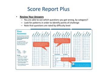 Score Report Plus
• Review Your Answers
   – You are able to see which questions you got wrong, by category!!
   – Look for patterns in order to identify points of challenge
   – Note that questions are rated by difficulty level
 