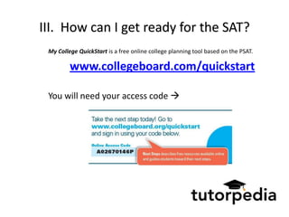 III. How can I get ready for the SAT?
 My College QuickStart is a free online college planning tool based on the PSAT.

         www.collegeboard.com/quickstart

 You will need your access code 
 