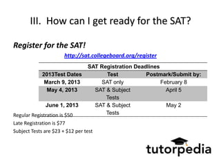 III. How can I get ready for the SAT?

Register for the SAT!
                       http://sat.collegeboard.org/register
                                 SAT Registration Deadlines
             2013Test Dates            Test           Postmark/Submit by:
              March 9, 2013          SAT only               February 8
               May 4, 2013         SAT & Subject              April 5
                                       Tests
              June 1, 2013         SAT & Subject              May 2
Regular Registration is $50            Tests
Late Registration is $77
Subject Tests are $23 + $12 per test
 