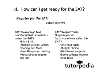 III. How can I get ready for the SAT?
 Register for the SAT!
                           Subject Tests?!?!


SAT “Reasoning” Test:             SAT “Subject” Tests:
Traditional SAT, sometimes        Subject-specific
called the SAT I                  tests, sometimes called the
     •3 hr 45 min                 SAT II
     •Multiple Choice: Critical       •One hour each
     Reading and Math                 •Multiple choice
     •Free Response: Writing          •20 different subjects
     •Most colleges require           •Some colleges require
     this test                        these tests
 