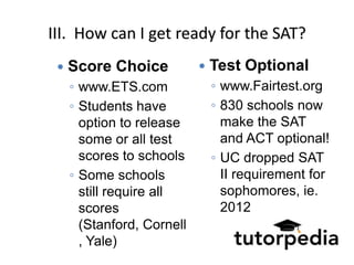 III. How can I get ready for the SAT?
    Score Choice              Test Optional
     ◦ www.ETS.com              ◦ www.Fairtest.org
     ◦ Students have            ◦ 830 schools now
       option to release          make the SAT
       some or all test           and ACT optional!
       scores to schools        ◦ UC dropped SAT
     ◦ Some schools               II requirement for
       still require all          sophomores, ie.
       scores                     2012
       (Stanford, Cornell
       , Yale)
 