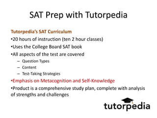 SAT Prep with Tutorpedia
Tutorpedia’s SAT Curriculum
•20 hours of instruction (ten 2 hour classes)
•Uses the College Board SAT book
•All aspects of the test are covered
   – Question Types
   – Content
   – Test-Taking Strategies
•Emphasis on Metacognition and Self-Knowledge
•Product is a comprehensive study plan, complete with analysis
of strengths and challenges
 