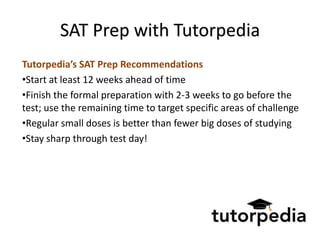SAT Prep with Tutorpedia
Tutorpedia’s SAT Prep Recommendations
•Start at least 12 weeks ahead of time
•Finish the formal preparation with 2-3 weeks to go before the
test; use the remaining time to target specific areas of challenge
•Regular small doses is better than fewer big doses of studying
•Stay sharp through test day!
 