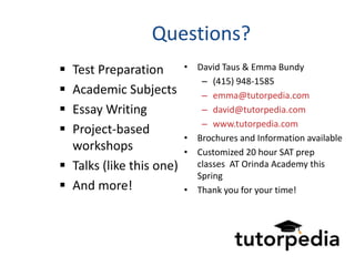Questions?
 Test Preparation        • David Taus & Emma Bundy
                             – (415) 948-1585
 Academic Subjects          – emma@tutorpedia.com
 Essay Writing              – david@tutorpedia.com
                             – www.tutorpedia.com
 Project-based
                          • Brochures and Information available
  workshops               • Customized 20 hour SAT prep
 Talks (like this one)     classes AT Orinda Academy this
                            Spring
 And more!               • Thank you for your time!
 