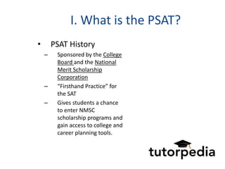 I. What is the PSAT?
•       PSAT History
    –    Sponsored by the College
         Board and the National
         Merit Scholarship
         Corporation
    –    “Firsthand Practice” for
         the SAT
    –    Gives students a chance
         to enter NMSC
         scholarship programs and
         gain access to college and
         career planning tools.
 