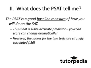 II. What does the PSAT tell me?
The PSAT is a good baseline measure of how you
  will do on the SAT.
  – This is not a 100% accurate predictor – your SAT
    score can change dramatically!
  – However, the scores for the two tests are strongly
    correlated (.86)
 