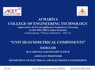 EE T61 Ms.T.Abinaya saraswathy [AP/EEE] ACET/EEE/2020-2021
ACHARIYA
COLLEGE OF ENGINEERING TECHNOLOGY
(Approved by AICTE and affiliated to Pondicherry University)
An ISO 9001:2008 Certified Institution
Achariyapuram, Villianur, Puducherry – 605 110.
“UNIT III-SYMMETRICAL COMPONENTS”
INSTRUCTOR
Ms.T.ABINAYA SARASWATHY M.TECH
ASSISTANT PROFESSOR
DEPARTMENT OF ELECTRICAL AND ELECTRONICS ENGINEERING
 