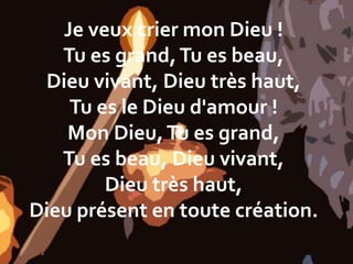 Je veux crier mon Dieu !
Tu es grand,Tu es beau,
Dieu vivant, Dieu très haut,
Tu es le Dieu d'amour !
Mon Dieu,Tu es grand,
Tu es beau, Dieu vivant,
Dieu très haut,
Dieu présent en toute création.
 