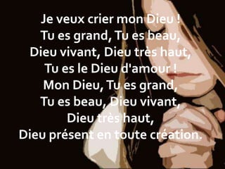 Je veux crier mon Dieu !
Tu es grand,Tu es beau,
Dieu vivant, Dieu très haut,
Tu es le Dieu d'amour !
Mon Dieu,Tu es grand,
Tu es beau, Dieu vivant,
Dieu très haut,
Dieu présent en toute création.
 