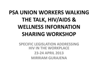 PSA UNION WORKERS WALKING
THE TALK, HIV/AIDS &
WELLNESS INFORNATION
SHARING WORKSHOP
SPECIFIC LEGISLATION ADDRESSING
HIV IN THE WORKPLACE
23-24 APRIL 2013
MIRRIAM GURAJENA
 
