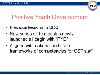 extension.psu.edu/youth/betterkidcare
Positive Youth Development
• Previous lessons in BKC
• New series of 10 modules newly
launched all begin with “PYD”
• Aligned with national and state
frameworks of competencies for OST staff
 