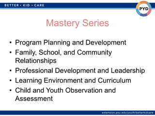 extension.psu.edu/youth/betterkidcare
Mastery Series
• Program Planning and Development
• Family, School, and Community
Relationships
• Professional Development and Leadership
• Learning Environment and Curriculum
• Child and Youth Observation and
Assessment
 