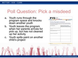 extension.psu.edu/youth/betterkidcare
Poll Question: Pick a misdeed
a. Youth runs through the
program space and knocks
down another youth
b. Youth leaves the program
when her parents arrives for
pick up, but has not cleaned
up her activity
c. Youth spills paint on another
child’s project
 